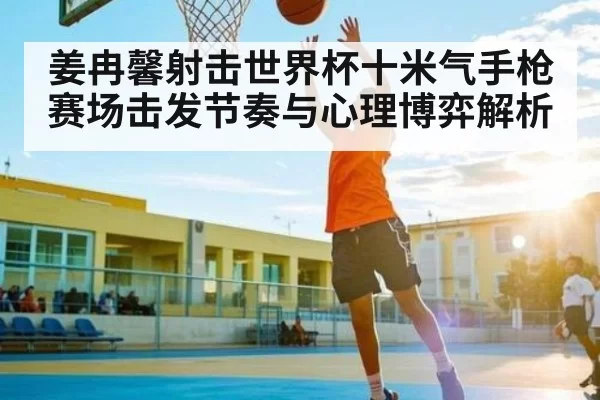 姜冉馨射击世界杯十米气手枪赛场击发节奏与心理博弈解析